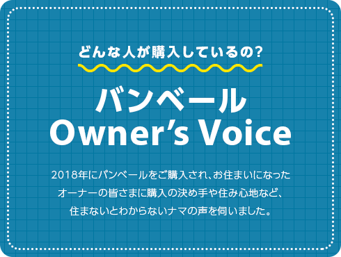 どんな人が購入しているの？ バンベール Owner’s Voice 2018年にバンベールをご購入された、お住いになったオーナーの皆さまに購入の決め手や住み心地など、住まないとわからないナマの声を伺いました。