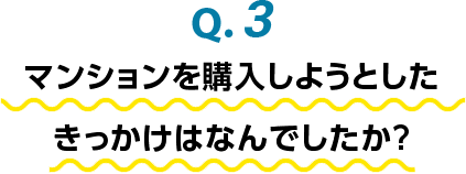 Q.3 マンションを購入しようとしたきっかけはなんでしたか？