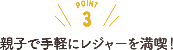 POINT 3 親子で手軽にレジャーを満喫！